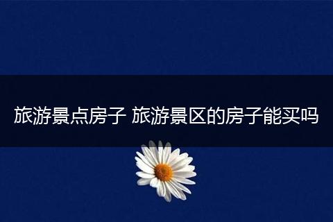 旅游景点房子 旅游景区的房子能买吗