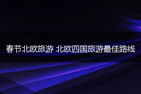 春节北欧旅游 北欧四国旅游最佳路线