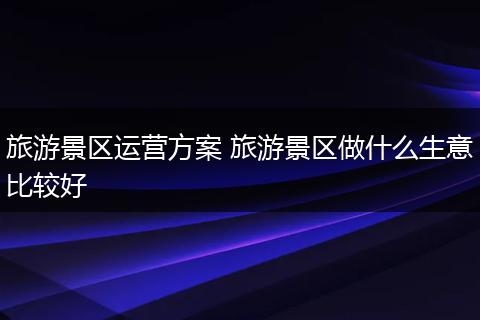旅游景区运营方案 旅游景区做什么生意比较好