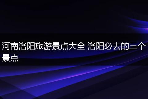 河南洛阳旅游景点大全 洛阳必去的三个景点