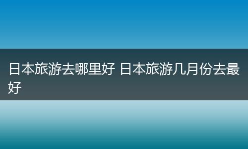 日本旅游去哪里好 日本旅游几月份去最好