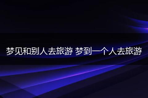 梦见和别人去旅游 梦到一个人去旅游