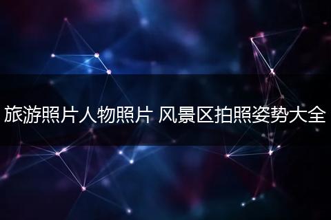 旅游照片人物照片 风景区拍照姿势大全
