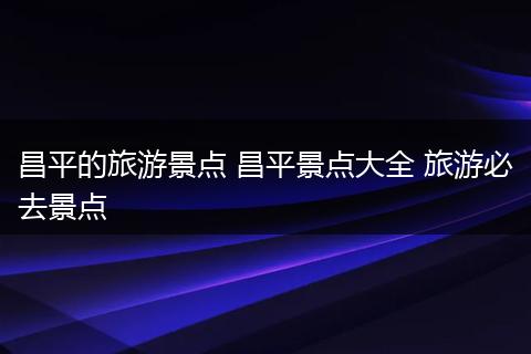 昌平的旅游景点 昌平景点大全 旅游必去景点