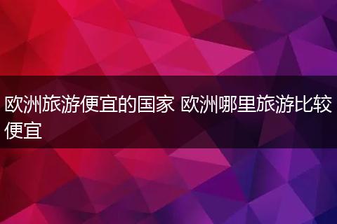 欧洲旅游便宜的国家 欧洲哪里旅游比较便宜