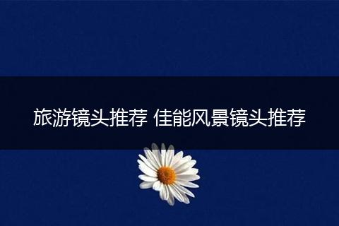旅游镜头推荐 佳能风景镜头推荐
