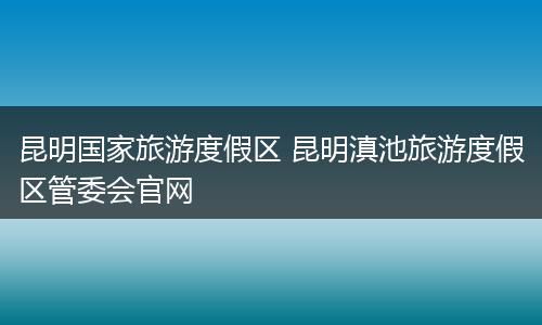 昆明国家旅游度假区 昆明滇池旅游度假区管委会官网