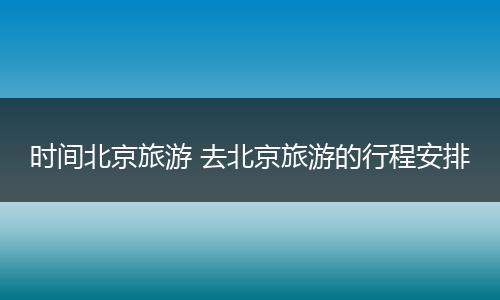 时间北京旅游 去北京旅游的行程安排