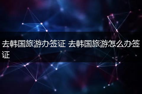 去韩国旅游办签证 去韩国旅游怎么办签证