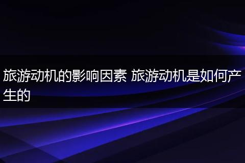 旅游动机的影响因素 旅游动机是如何产生的