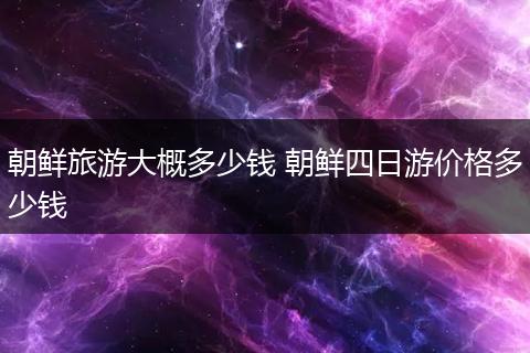 朝鲜旅游大概多少钱 朝鲜四日游价格多少钱