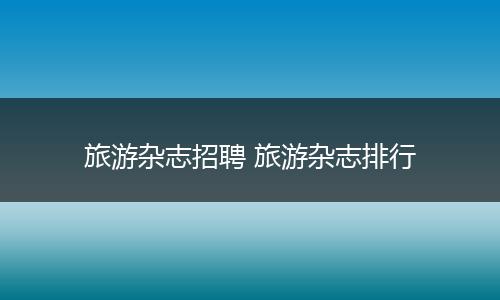 旅游杂志招聘 旅游杂志排行