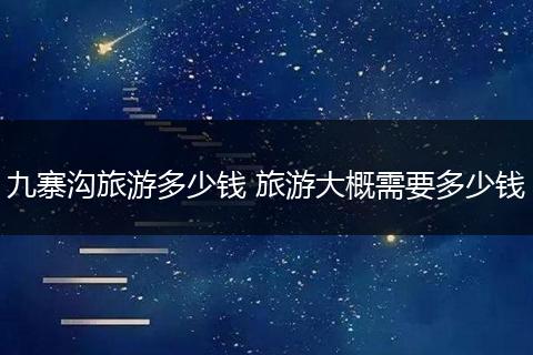 九寨沟旅游多少钱 旅游大概需要多少钱