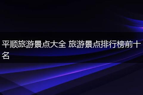 平顺旅游景点大全 旅游景点排行榜前十名