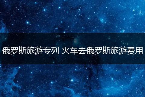 俄罗斯旅游专列 火车去俄罗斯旅游费用