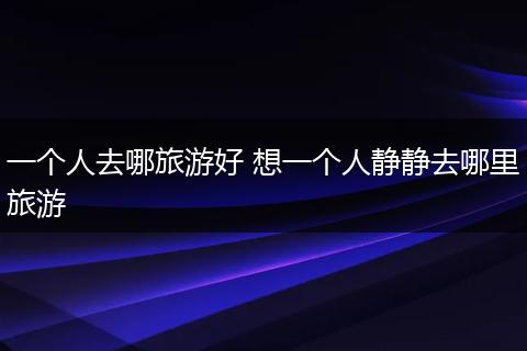 一个人去哪旅游好 想一个人静静去哪里旅游