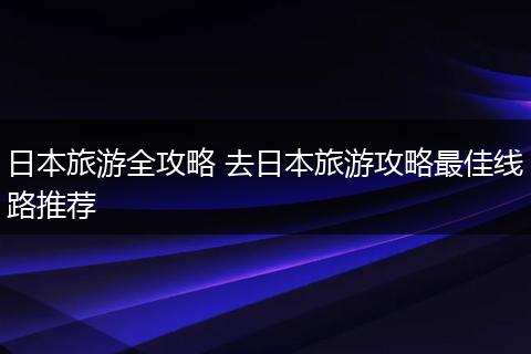 日本旅游全攻略 去日本旅游攻略最佳线路推荐