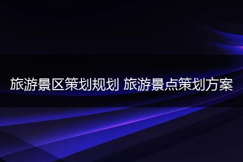 旅游景区策划规划 旅游景点策划方案