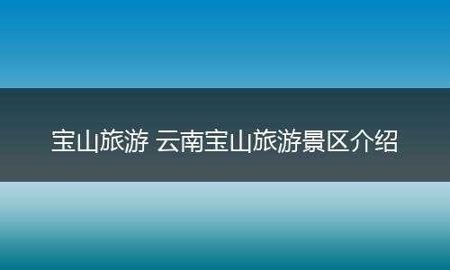 宝山旅游 云南宝山旅游景区介绍