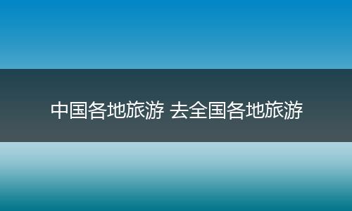 中国各地旅游 去全国各地旅游
