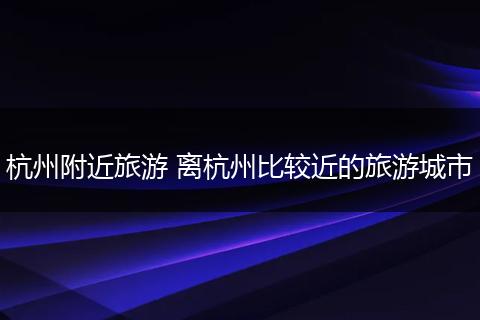 杭州附近旅游 离杭州比较近的旅游城市