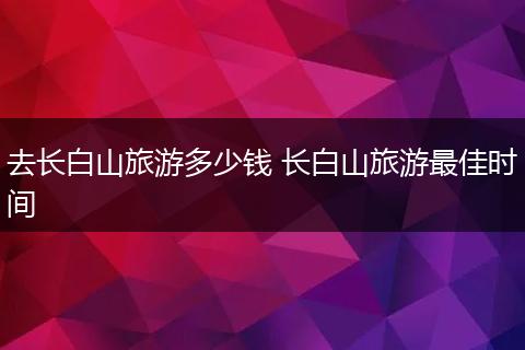 去长白山旅游多少钱 长白山旅游最佳时间
