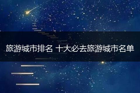 旅游城市排名 十大必去旅游城市名单