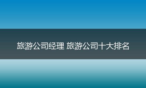 旅游公司经理 旅游公司十大排名