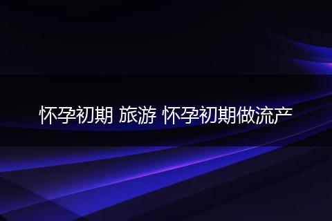 怀孕初期 旅游 怀孕初期做流产