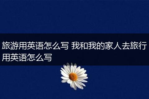 旅游用英语怎么写 我和我的家人去旅行用英语怎么写
