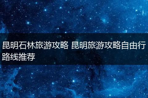昆明石林旅游攻略 昆明旅游攻略自由行路线推荐