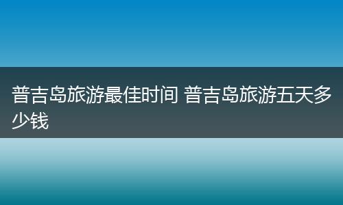 普吉岛旅游最佳时间 普吉岛旅游五天多少钱