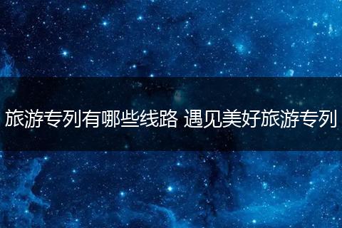 旅游专列有哪些线路 遇见美好旅游专列