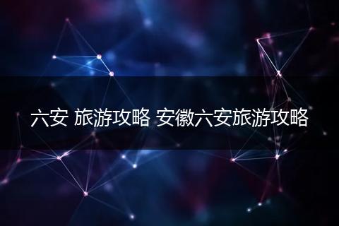 六安 旅游攻略 安徽六安旅游攻略