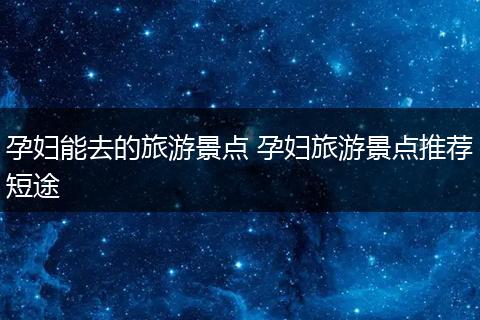 孕妇能去的旅游景点 孕妇旅游景点推荐短途