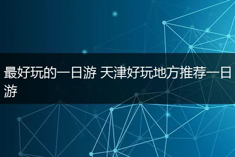 最好玩的一日游 天津好玩地方推荐一日游