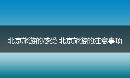 北京旅游的感受 北京旅游的注意事项