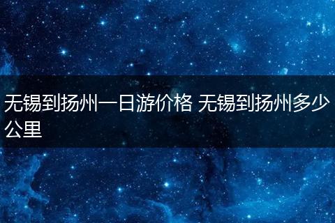 无锡到扬州一日游价格 无锡到扬州多少公里