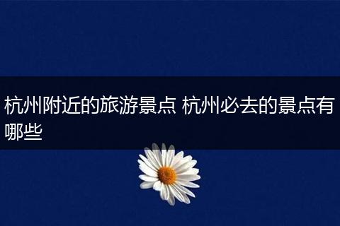 杭州附近的旅游景点 杭州必去的景点有哪些