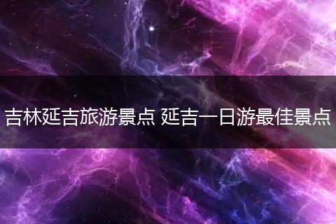 吉林延吉旅游景点 延吉一日游最佳景点