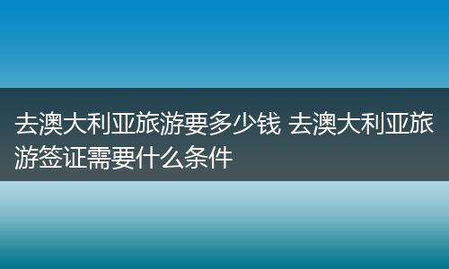 去澳大利亚旅游要多少钱 去澳大利亚旅游签证需要什么条件