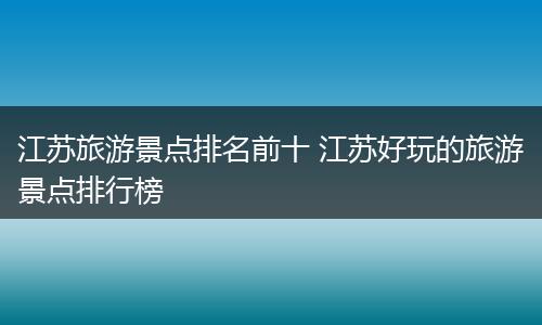 江苏旅游景点排名前十 江苏好玩的旅游景点排行榜