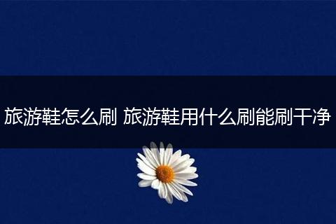 旅游鞋怎么刷 旅游鞋用什么刷能刷干净