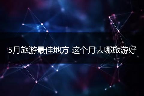 5月旅游最佳地方 这个月去哪旅游好