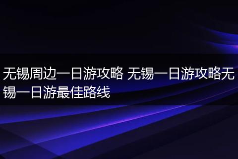 无锡周边一日游攻略 无锡一日游攻略无锡一日游最佳路线
