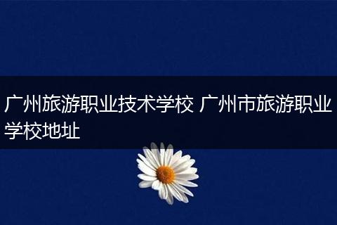 广州旅游职业技术学校 广州市旅游职业学校地址