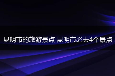 昆明市的旅游景点 昆明市必去4个景点