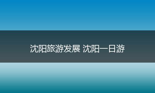 沈阳旅游发展 沈阳一日游