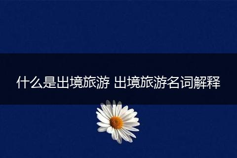 什么是出境旅游 出境旅游名词解释