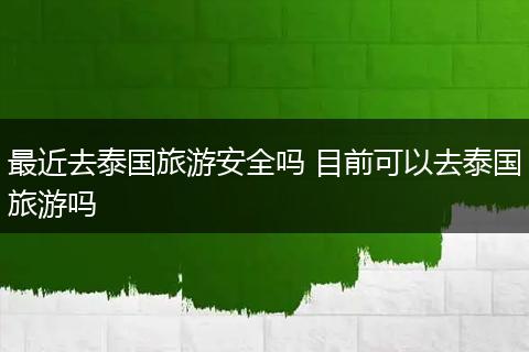 最近去泰国旅游安全吗 目前可以去泰国旅游吗